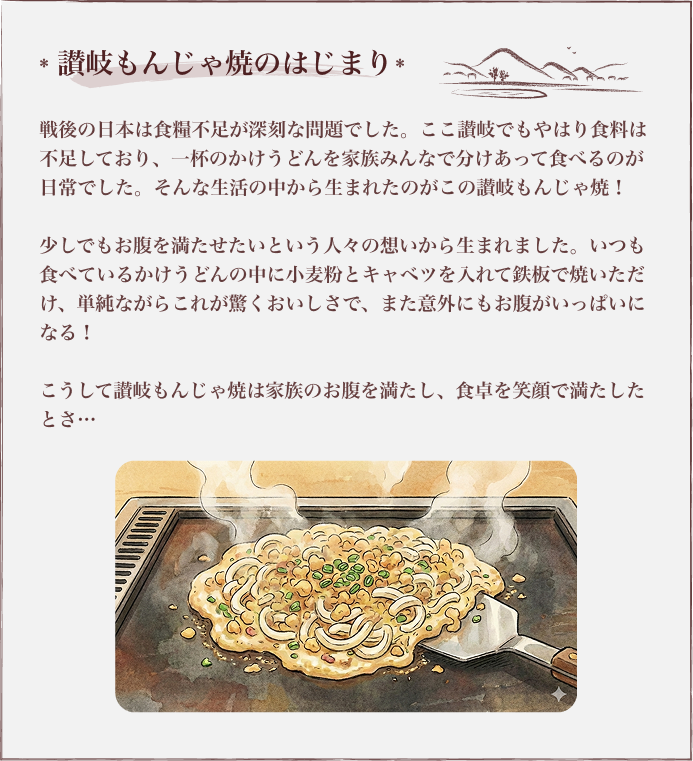 讃岐もんじゃ焼のはじまり 戦後の日本は食糧不足が深刻な問題でした。ここ讃岐でもやはり食料は不足しており、一杯のかけうどんを家族みんなで分けあって食べるのが日常でした。そんな生活の中から生まれたのがこの讃岐もんじゃ焼！少しでもお腹を満たせたいという人々の想いから生まれました。いつも食べているかけうどんの中に小麦粉とキャベツを入れて鉄板で焼いただけ、単純ながらこれが驚くおいしさで、また意外にもお腹がいっぱいになる！こうして讃岐もんじゃ焼は家族のお腹を満たし、食卓を笑顔で満たしたとさ…