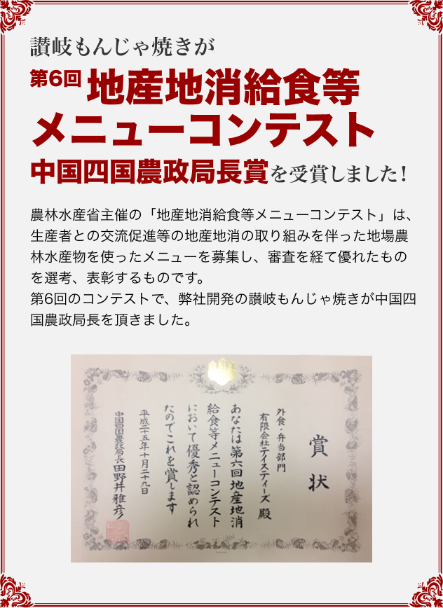 讃岐もんじゃ焼きが「第6回 地産地消給食等メニューコンテスト」中国四国農政局長賞を受賞しました! 農林水産省主催の「地産地消給食等メニューコンテスト」は、生産者との交流促進等の地産地消の取り組みを伴った地場農林水産物を使ったメニューを募集し、審査を経て優れたものを選考、表彰するものです。第6回のコンテストで、弊社開発の讃岐もんじゃ焼きが中国四国農政局長を頂きました。